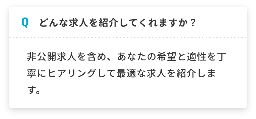 Q どんな求人を紹介してくれますか？ 非公開求人を含め、あなたの希望と適性を丁寧にヒアリングして最適な求人を紹介します。