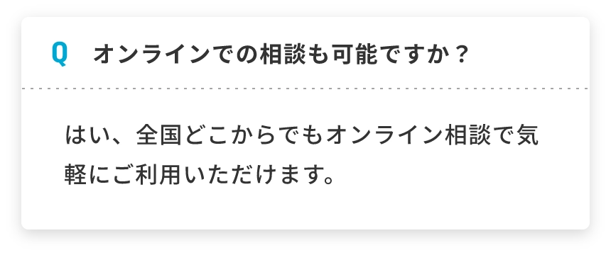 Q オンラインでの相談も可能ですか？ はい、全国どこからでもオンライン相談で気軽にご利用いただけます。