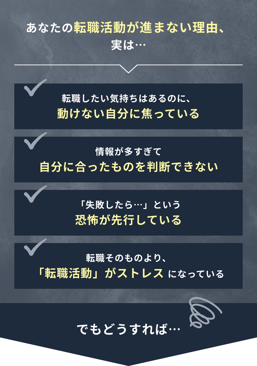 あなたの転職活動が進まない理由、実は… 転職したい気持ちはあるのに、動けない自分に焦っている。情報が多すぎて自分に合ったものを判断できない。「失敗したら…」という恐怖が先行している。転職そのものより、「転職活動」がストレスになっている。でもどうすれば…